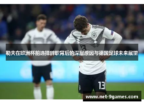 勒夫在欧洲杯前选择辞职背后的深层原因与德国足球未来展望