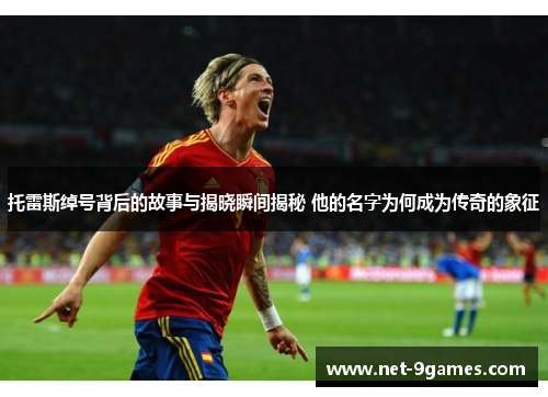 托雷斯绰号背后的故事与揭晓瞬间揭秘 他的名字为何成为传奇的象征 托雷斯绰号背后的故事与揭晓瞬间揭秘 他的名字为何成为传奇的象征