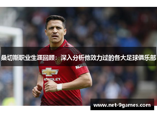 桑切斯职业生涯回顾:深入分析他效力过的各大足球俱乐部 桑切斯职业生涯回顾:深入分析他效力过的各大足球俱乐部