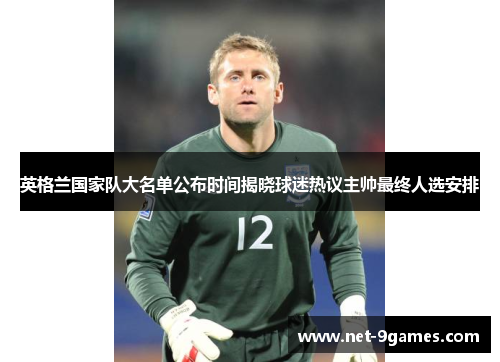 英格兰国家队大名单公布时间揭晓球迷热议主帅最终人选安排 英格兰国家队大名单公布时间揭晓球迷热议主帅最终人选安排