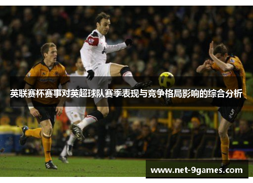 英联赛杯赛事对英超球队赛季表现与竞争格局影响的综合分析 英联赛杯赛事对英超球队赛季表现与竞争格局影响的综合分析