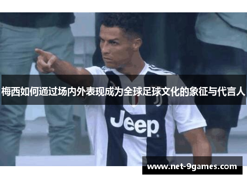 梅西如何通过场内外表现成为全球足球文化的象征与代言人 梅西如何通过场内外表现成为全球足球文化的象征与代言人