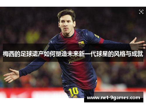 梅西的足球遗产如何塑造未来新一代球星的风格与成就